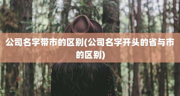 公司名字带市的区别(公司名字开头的省与市的区别)