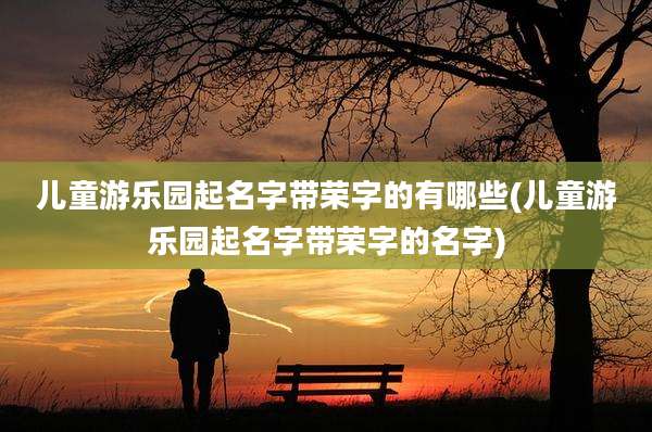 儿童游乐园起名字带荣字的有哪些(儿童游乐园起名字带荣字的名字)