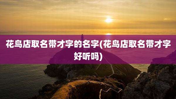 花鸟店取名带才字的名字(花鸟店取名带才字好听吗)