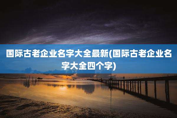 国际古老企业名字大全最新(国际古老企业名字大全四个字)