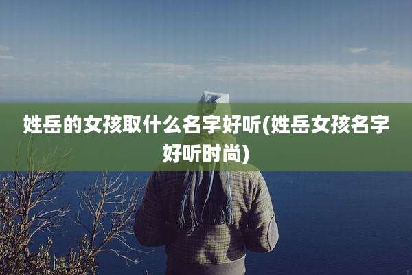 姓岳的女孩取什么名字好听(姓岳女孩名字好听时尚)