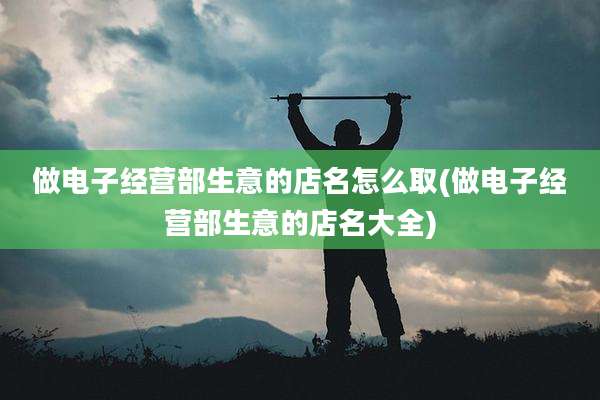 做电子经营部生意的店名怎么取(做电子经营部生意的店名大全)