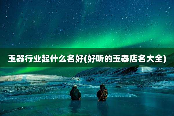 玉器行业起什么名好(好听的玉器店名大全)