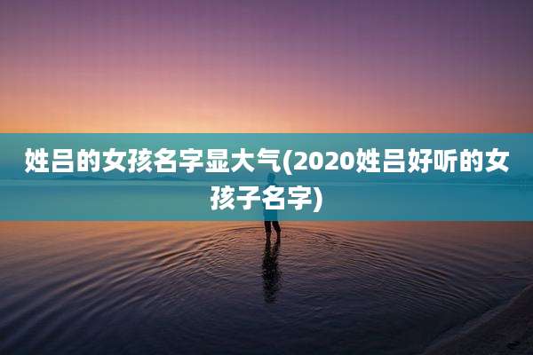 姓吕的女孩名字显大气(2020姓吕好听的女孩子名字)