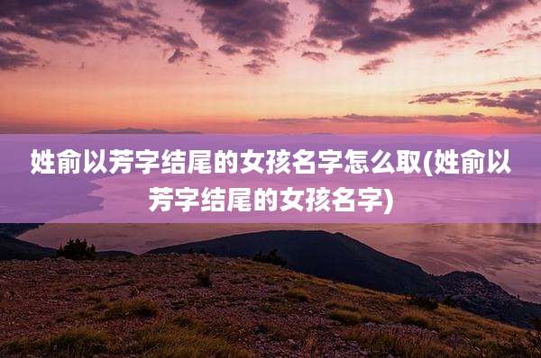 姓俞以芳字结尾的女孩名字怎么取(姓俞以芳字结尾的女孩名字)