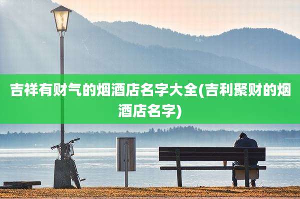 吉祥有财气的烟酒店名字大全(吉利聚财的烟酒店名字)