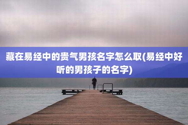 藏在易经中的贵气男孩名字怎么取(易经中好听的男孩子的名字)