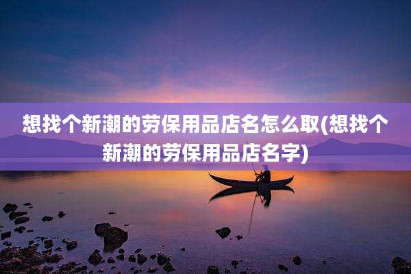 想找个新潮的劳保用品店名怎么取(想找个新潮的劳保用品店名字)