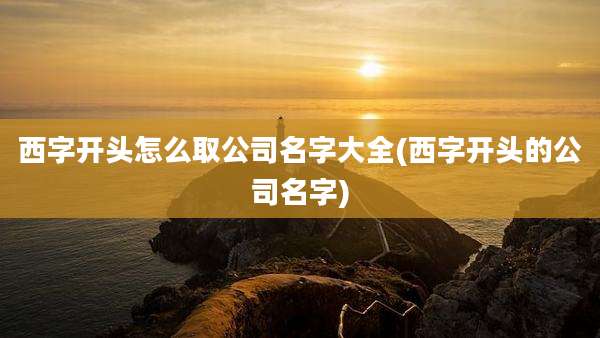 西字开头怎么取公司名字大全(西字开头的公司名字)