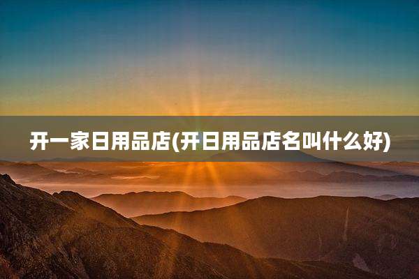 开一家日用品店(开日用品店名叫什么好)