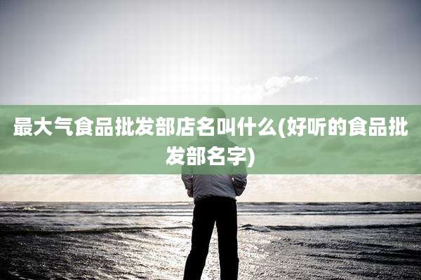 最大气食品批发部店名叫什么(好听的食品批发部名字)
