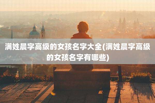 满姓晨字高级的女孩名字大全(满姓晨字高级的女孩名字有哪些)
