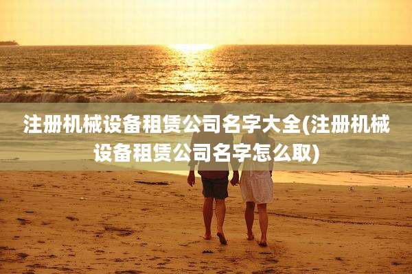 注册机械设备租赁公司名字大全(注册机械设备租赁公司名字怎么取)