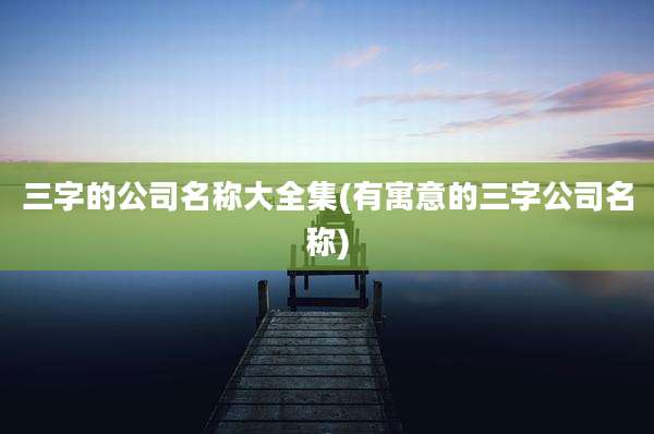 三字的公司名称大全集(有寓意的三字公司名称)