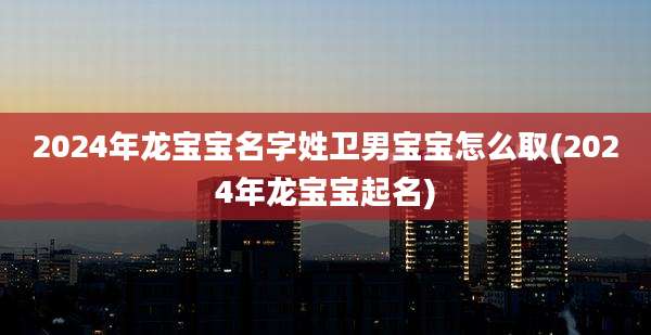 2024年龙宝宝名字姓卫男宝宝怎么取(2024年龙宝宝起名)