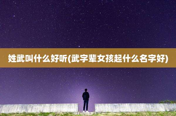 姓武叫什么好听(武字辈女孩起什么名字好)