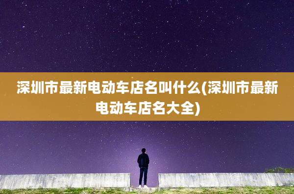 深圳市最新电动车店名叫什么(深圳市最新电动车店名大全)