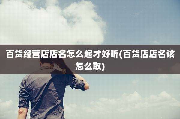 百货经营店店名怎么起才好听(百货店店名该怎么取)