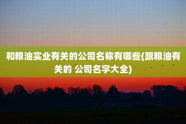 和粮油实业有关的公司名称有哪些(跟粮油有关的 公司名字大全)