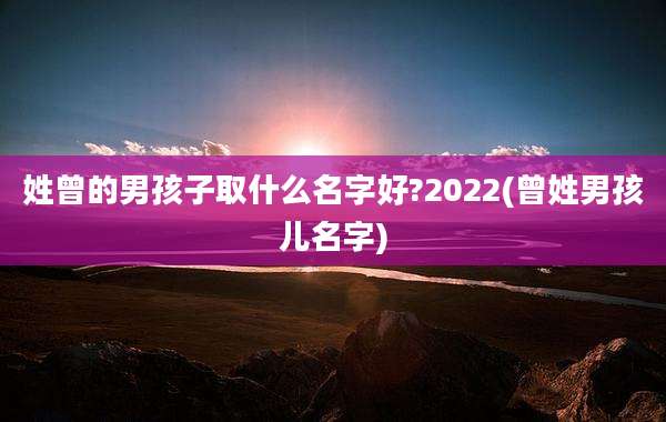 姓曾的男孩子取什么名字好?2022(曾姓男孩儿名字)