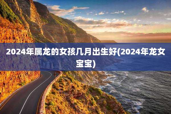 2024年属龙的女孩几月出生好(2024年龙女宝宝)