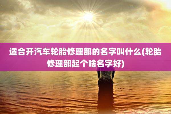 适合开汽车轮胎修理部的名字叫什么(轮胎修理部起个啥名字好)