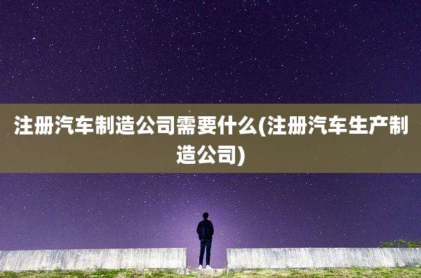 注册汽车制造公司需要什么(注册汽车生产制造公司)