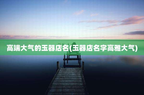 高端大气的玉器店名(玉器店名字高雅大气)