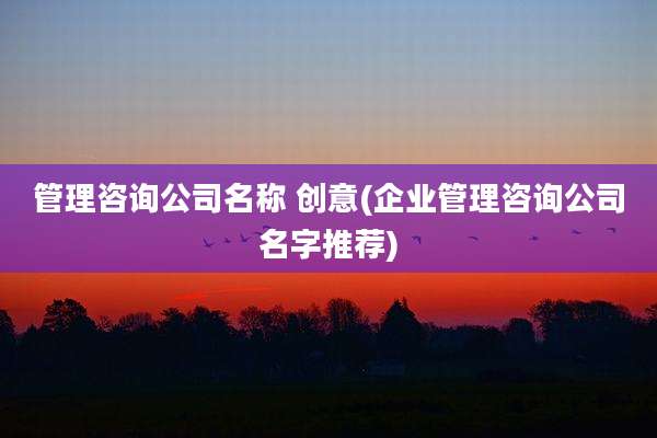 管理咨询公司名称 创意(企业管理咨询公司名字推荐)