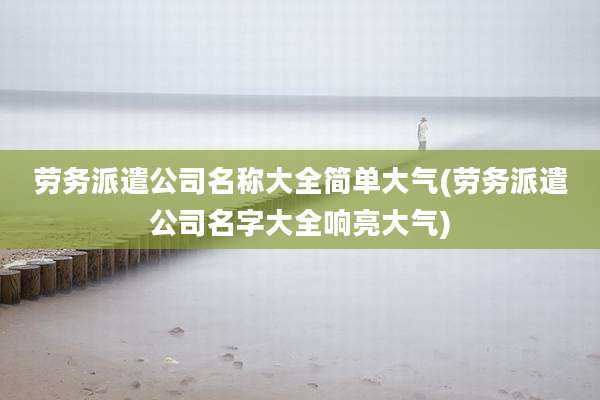 劳务派遣公司名称大全简单大气(劳务派遣公司名字大全响亮大气)