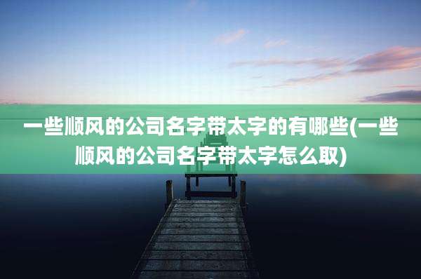 一些顺风的公司名字带太字的有哪些(一些顺风的公司名字带太字怎么取)