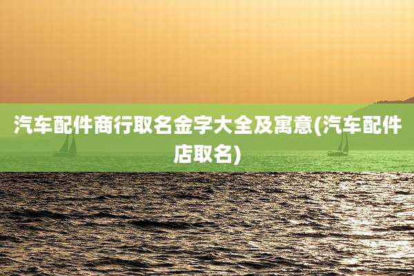 汽车配件商行取名金字大全及寓意(汽车配件店取名)