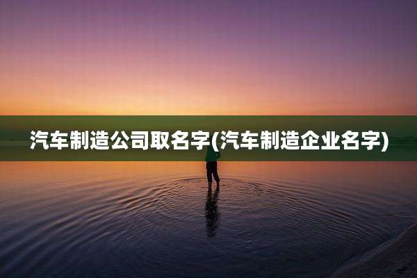 汽车制造公司取名字(汽车制造企业名字)