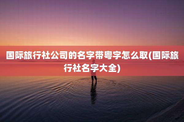 国际旅行社公司的名字带粤字怎么取(国际旅行社名字大全)