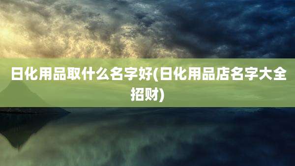 日化用品取什么名字好(日化用品店名字大全招财)