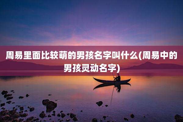周易里面比较萌的男孩名字叫什么(周易中的男孩灵动名字)