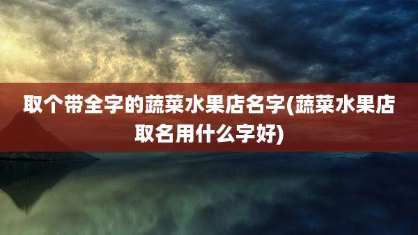 取个带全字的蔬菜水果店名字(蔬菜水果店取名用什么字好)