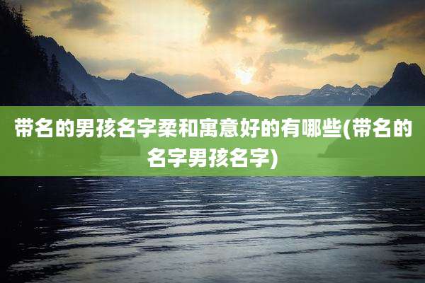 带名的男孩名字柔和寓意好的有哪些(带名的名字男孩名字)