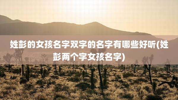 姓彭的女孩名字双字的名字有哪些好听(姓彭两个字女孩名字)