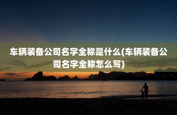 车辆装备公司名字全称是什么(车辆装备公司名字全称怎么写)