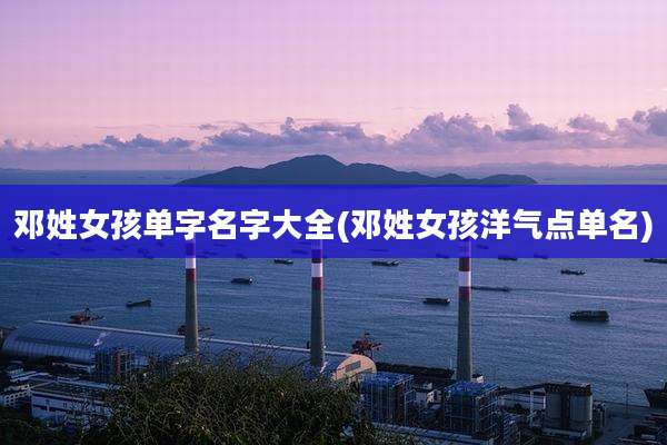 邓姓女孩单字名字大全(邓姓女孩洋气点单名)