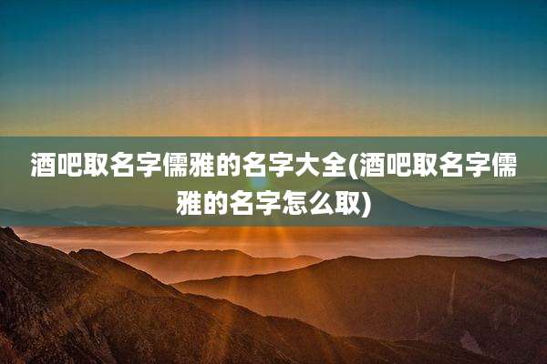 酒吧取名字儒雅的名字大全(酒吧取名字儒雅的名字怎么取)