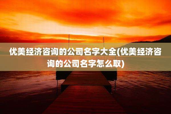 优美经济咨询的公司名字大全(优美经济咨询的公司名字怎么取)