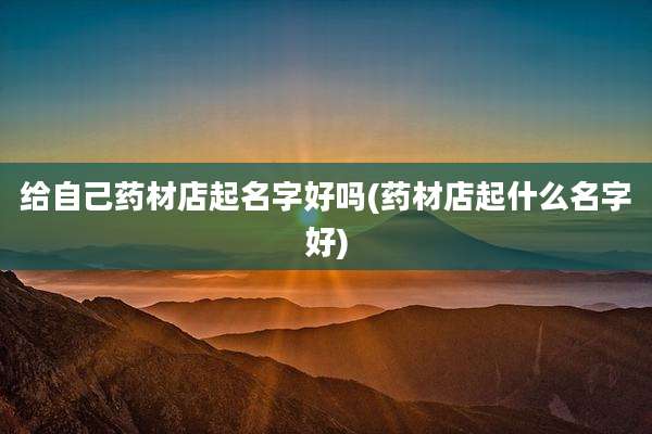 给自己药材店起名字好吗(药材店起什么名字好)