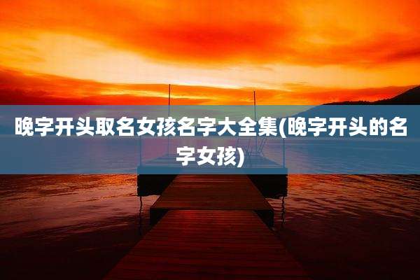 晚字开头取名女孩名字大全集(晚字开头的名字女孩)