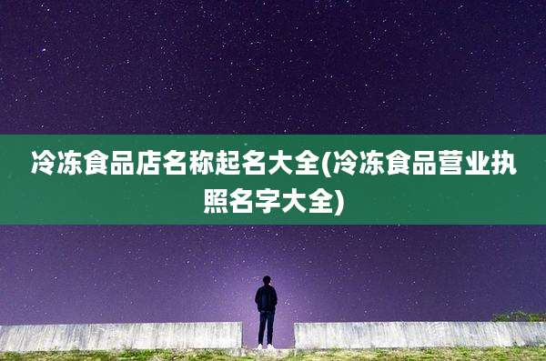 冷冻食品店名称起名大全(冷冻食品营业执照名字大全)