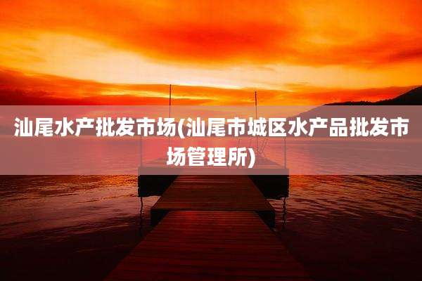 汕尾水产批发市场(汕尾市城区水产品批发市场管理所)