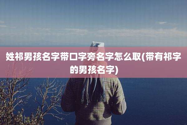 姓祁男孩名字带口字旁名字怎么取(带有祁字的男孩名字)
