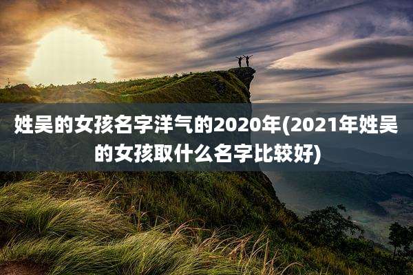 姓吴的女孩名字洋气的2020年(2021年姓吴的女孩取什么名字比较好)