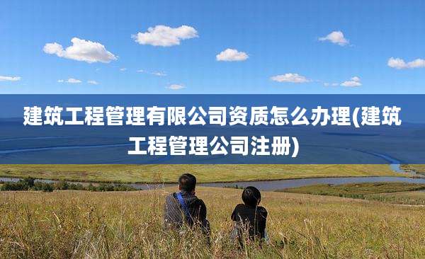 建筑工程管理有限公司资质怎么办理(建筑工程管理公司注册)